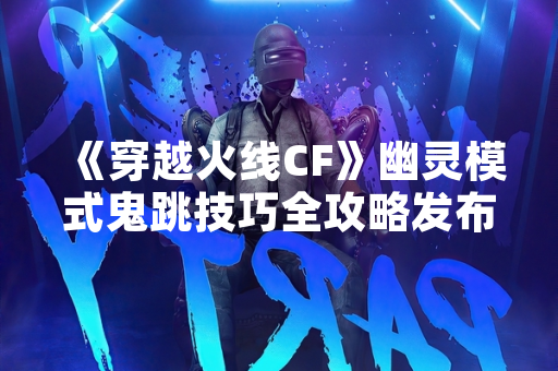 《穿越火线CF》幽灵模式鬼跳技巧全攻略发布 玩家战术机动性显著提升