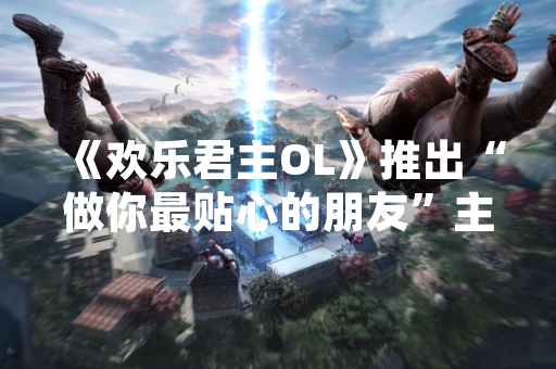 《欢乐君主OL》推出“做你最贴心的朋友”主题活动 新增AI陪伴系统与社交功能优化