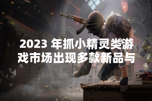 2023 年抓小精灵类游戏市场出现多款新品与内容更新