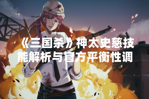 《三国杀》神太史慈技能解析与官方平衡性调整说明