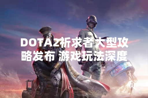 DOTA2祈求者大型攻略发布 游戏玩法深度解析