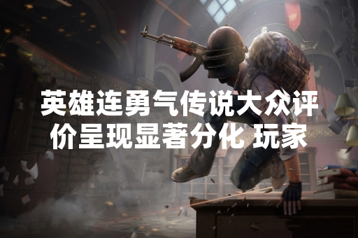英雄连勇气传说大众评价呈现显著分化 玩家社区对游戏内容产生争议