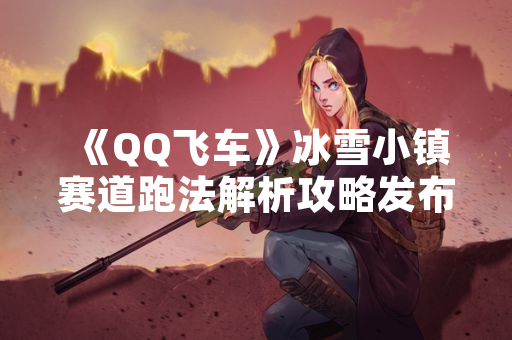 《QQ飞车》冰雪小镇赛道跑法解析攻略发布 玩家通关效率显著提升