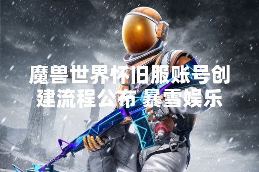 魔兽世界怀旧服账号创建流程公布 暴雪娱乐与网易公司完成数据迁移