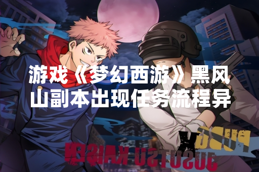 游戏《梦幻西游》黑风山副本出现任务流程异常问题影响部分玩家正常体验