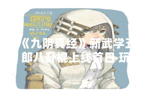 《九阴真经》新武学五郎八卦棍上线首日 玩家切磋数据与实战策略公布