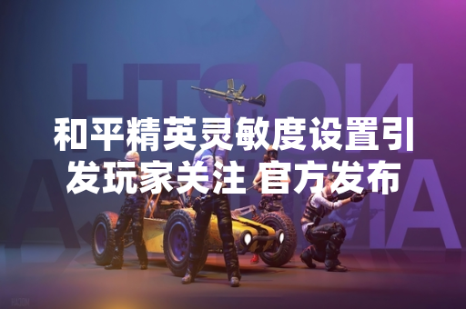 和平精英灵敏度设置引发玩家关注 官方发布推荐数据与适配方案