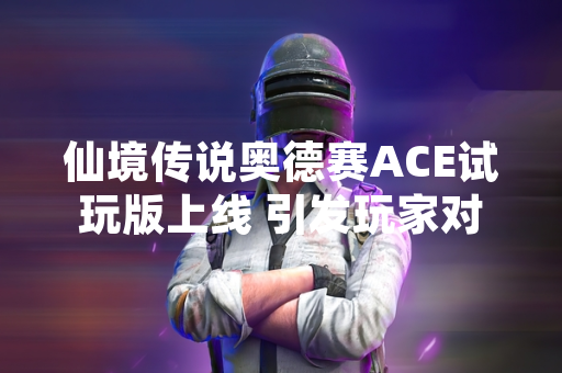 仙境传说奥德赛ACE试玩版上线 引发玩家对游戏内容与优化讨论