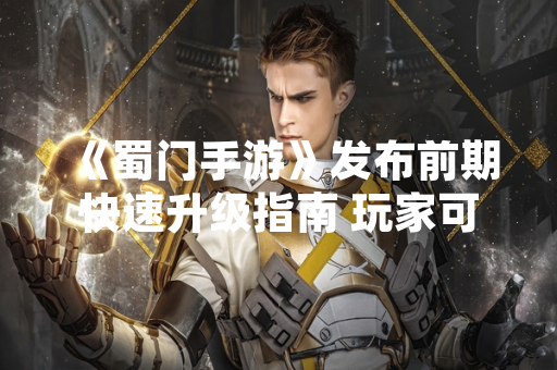 《蜀门手游》发布前期快速升级指南 玩家可参考优化游戏进程