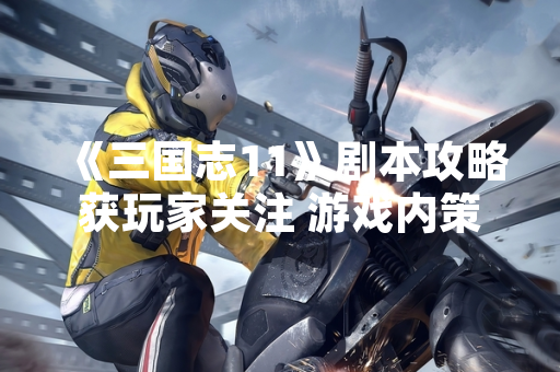 《三国志11》剧本攻略获玩家关注 游戏内策略玩法深度解析