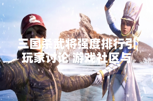 三国杀武将强度排行引玩家讨论 游戏社区与攻略平台持续更新相关榜单
