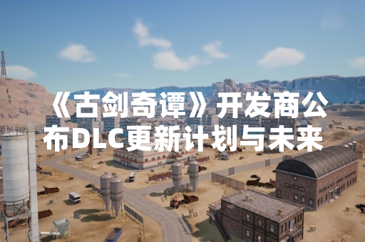 《古剑奇谭》开发商公布DLC更新计划与未来内容规划