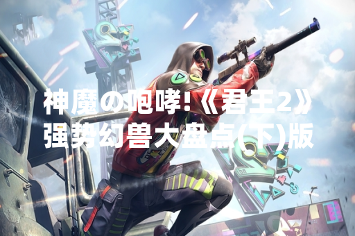 神魔の咆哮!《君王2》强势幻兽大盘点(下)版本更新公告发布