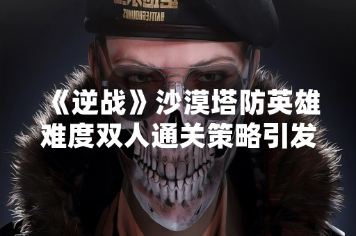 《逆战》沙漠塔防英雄难度双人通关策略引发玩家讨论