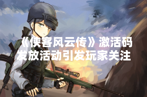 《侠客风云传》激活码发放活动引发玩家关注