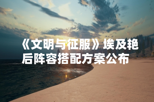 《文明与征服》埃及艳后阵容搭配方案公布 玩家关注度显著提升