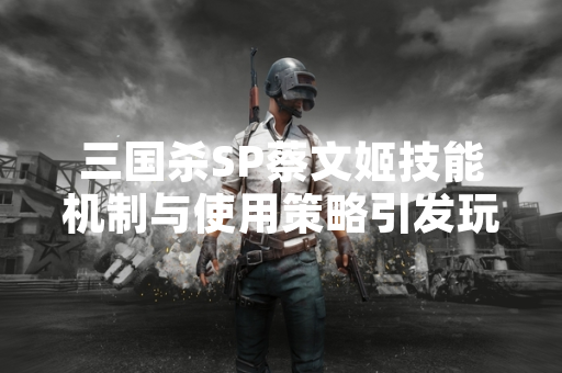 三国杀SP蔡文姬技能机制与使用策略引发玩家社区讨论