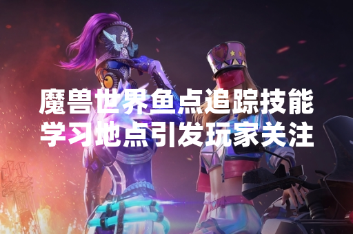 魔兽世界鱼点追踪技能学习地点引发玩家关注
