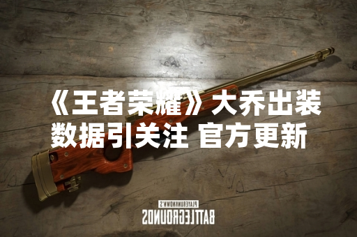 《王者荣耀》大乔出装数据引关注 官方更新版本调整装备属性