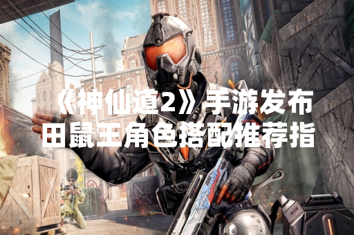 《神仙道2》手游发布田鼠王角色搭配推荐指南