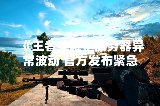 《王者荣耀》服务器异常波动 官方发布紧急修复公告