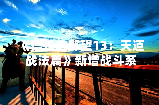 《信长之野望13：天道 战法篇》新增战斗系统与历史剧本详情公开