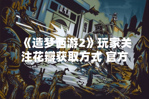 《造梦西游2》玩家关注花瓣获取方式 官方回应明确具体途径