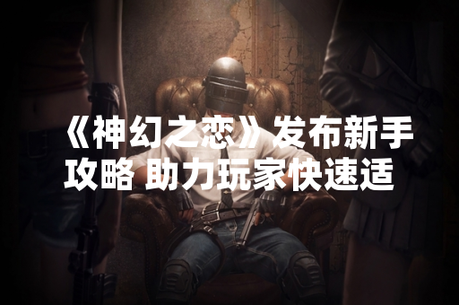 《神幻之恋》发布新手攻略 助力玩家快速适应游戏玩法