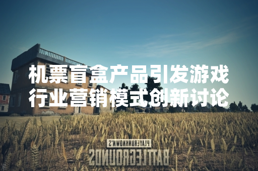 机票盲盒产品引发游戏行业营销模式创新讨论 机票盲盒产品引发游戏行业营销模式创新讨论