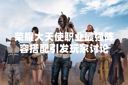 荣耀大天使职业最强阵容搭配引发玩家讨论 荣耀大天使职业最强阵容搭配引发玩家讨论