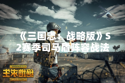 《三国志：战略版》S2赛季司马盾阵容战法搭配方案获官方确认