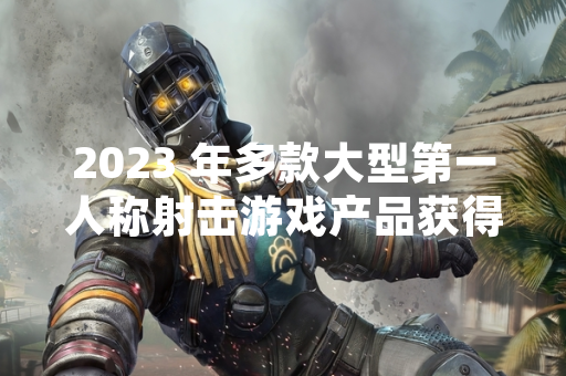 2023 年多款大型第一人称射击游戏产品获得市场关注