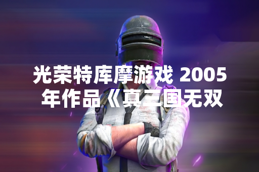 光荣特库摩游戏 2005 年作品《真三国无双4》武器获取机制引发玩家社区持续讨论